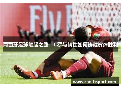 葡萄牙足球崛起之路：C罗与韧性如何铸就辉煌胜利