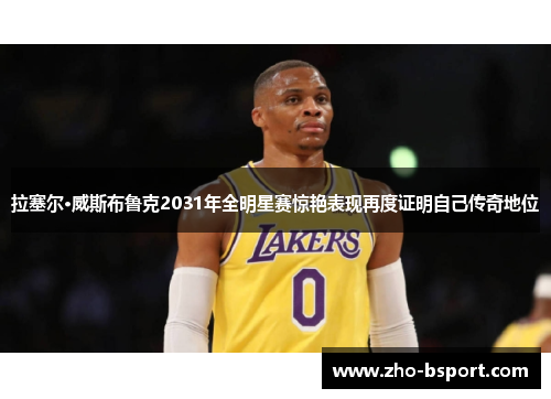 拉塞尔·威斯布鲁克2031年全明星赛惊艳表现再度证明自己传奇地位
