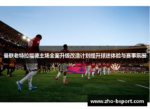 曼联老特拉福德主场全面升级改造计划提升球迷体验与赛事氛围
