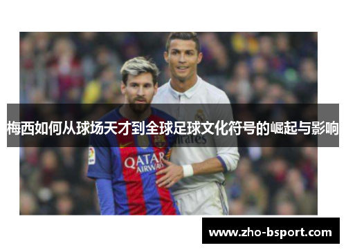 梅西如何从球场天才到全球足球文化符号的崛起与影响