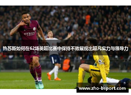 热苏斯如何在62场英超比赛中保持不败展现出超凡实力与领导力