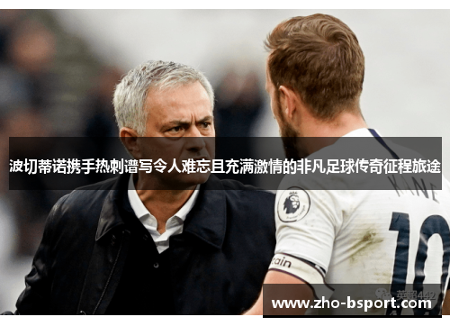 波切蒂诺携手热刺谱写令人难忘且充满激情的非凡足球传奇征程旅途