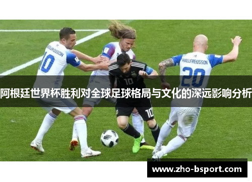 阿根廷世界杯胜利对全球足球格局与文化的深远影响分析