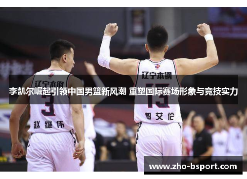 李凯尔崛起引领中国男篮新风潮 重塑国际赛场形象与竞技实力 李凯尔崛起引领中国男篮新风潮 重塑国际赛场形象与竞技实力
