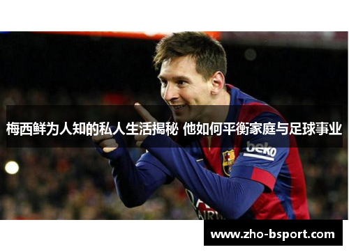 梅西鲜为人知的私人生活揭秘 他如何平衡家庭与足球事业