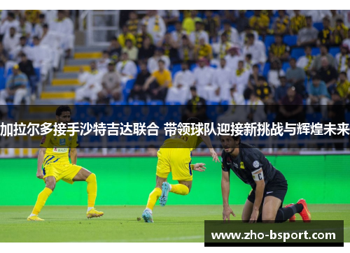 加拉尔多接手沙特吉达联合 带领球队迎接新挑战与辉煌未来